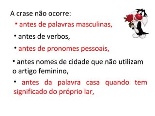 A crase não ocorre:
 • antes de palavras masculinas,
 • antes de verbos,
 • antes de pronomes pessoais,
• antes nomes de cidade que não utilizam
o artigo feminino,
• antes da palavra casa quando tem
significado do próprio lar,
 