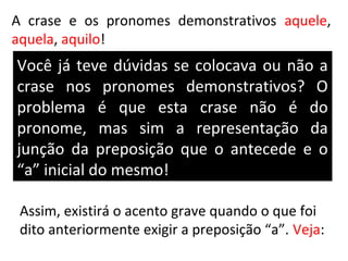 A crase e os pronomes demonstrativos aquele,
aquela, aquilo!
Você já teve dúvidas se colocava ou não a
crase nos pronomes demonstrativos? O
problema é que esta crase não é do
pronome, mas sim a representação da
junção da preposição que o antecede e o
“a” inicial do mesmo!

 Assim, existirá o acento grave quando o que foi
 dito anteriormente exigir a preposição “a”. Veja:
 