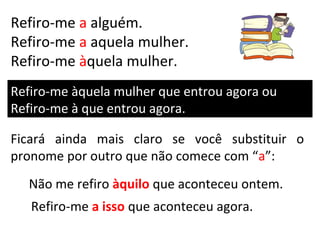 Refiro-me a alguém.
Refiro-me a aquela mulher.
Refiro-me àquela mulher.
Refiro-me àquela mulher que entrou agora ou
Refiro-me à que entrou agora.

Ficará ainda mais claro se você substituir o
pronome por outro que não comece com “a”:
  Não me refiro àquilo que aconteceu ontem.
   Refiro-me a isso que aconteceu agora.
 