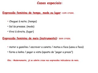 Casos especiais: Expressão feminina de tempo, modo ou lugar :  com crase. Cheguei à noite. (tempo) Saí às pressas. (modo) Virei à direita. (lugar) Expressão feminina de meio (instrumento) :   sem crase. motor a gasolina / escrever a caneta / matou a faca (usou a faca) forno a lenha / pagar a vista (oposto de “pagar a prazo”) Obs.: Modernamente, já se admite crase nas expressões indicadoras de meio. 