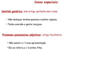 Casos especiais: Sentido genérico :  sem artigo, portanto sem crase. Não dediquei minhas poesias a mulher alguma. Tenho aversão a gente invejosa. Pronomes possessivos adjetivos :   artigo facultativo. Não assisti a / à sua apresentação Ele se referiu a / à minha filha. 
