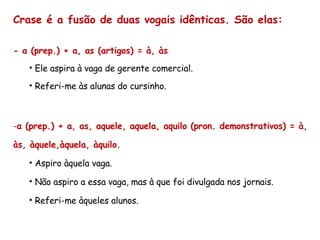 Crase é a fusão de duas vogais idênticas. São elas: - a (prep.) + a, as (artigos) = à, às Ele aspira à vaga de gerente comercial. Referi-me às alunas do cursinho. a (prep.) + a, as, aquele, aquela, aquilo (pron. demonstrativos) = à, às, àquele,àquela, àquilo. Aspiro àquela vaga. Não aspiro a essa vaga, mas à que foi divulgada nos jornais. Referi-me àqueles alunos. 