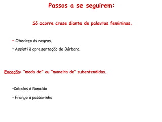 Só ocorre crase diante de palavras femininas. Obedeço às regras. Assisti à apresentação de Bárbara. Exceção : “moda de” ou “maneira de” subentendidas. Cabelos à Ronaldo Frango à passarinho Passos a se seguirem: 