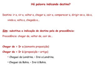 Há palavra indicando destino? Destino: ir a, vir a, voltar a, chegar a, cair a, comparecer a, dirigir-se a, ida a, vinda a, volta a, chegada a... Sim : substitua a indicação de destino pela de procedência: Procedência: chegar de, voltar de, cair de... Chegar de = Ir a  (somente preposição) Chegar da = Ir à  (preposição + artigo) Cheguei de Londrina. – Irei a Londrina. Cheguei da Bahia. – Irei à Bahia. 