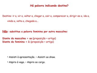 Há palavra indicando destino? Destino: ir a, vir a, voltar a, chegar a, cair a, comparecer a, dirigir-se a, ida a, vinda a, volta a, chegada a... Não : substitua a palavra feminina por outra masculina: Diante da masculina = ao  (preposição + artigo) Diante da feminina = à  (preposição + artigo) Assisti à apresentação. – Assisti ao show. Aspiro à vaga. – Aspiro ao cargo. 