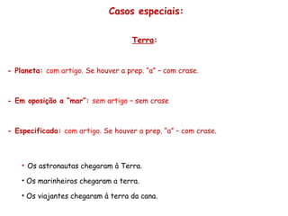 Casos especiais: Terra :   - Planeta:  com artigo . Se houver a prep. “a” – com crase. - Em oposição a “mar”:  sem artigo  – sem crase - Especificada:  com artigo . Se houver a prep. “a” – com crase. Os astronautas chegaram à Terra. Os marinheiros chegaram a terra. Os viajantes chegaram à terra da cana. 