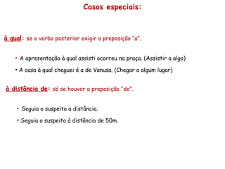 Casos especiais: à qual :   se o verbo posterior exigir a preposição “a”. A apresentação à qual assisti ocorreu na praça. (Assistir a algo) A casa à qual cheguei é a de Vanusa. (Chegar a algum lugar) à distância de :   só se houver a preposição “de”. Seguia o suspeito a distância. Seguia o suspeito à distância de 50m. 