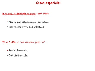 Casos especiais: a  no sing .  + palavra  no plural :   sem crase. Não vou a festas sem ser convidado. Não assisti a todas as palestras. Até a / Até - :  com ou sem a prep. “a”. Irei até a escola. Irei até à escola. 