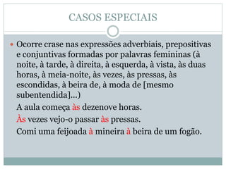 CASOS ESPECIAIS

 Ocorre crase nas expressões adverbiais, prepositivas
 e conjuntivas formadas por palavras femininas (à
 noite, à tarde, à direita, à esquerda, à vista, às duas
 horas, à meia-noite, às vezes, às pressas, às
 escondidas, à beira de, à moda de [mesmo
 subentendida]...)
 A aula começa às dezenove horas.
 Às vezes vejo-o passar às pressas.
 Comi uma feijoada à mineira à beira de um fogão.
 