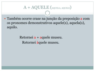 A + AQUELE (AQUELA, AQUILO)

 Também ocorre crase na junção da preposição a com
 os pronomes demonstrativos aquele(s), aquela(s),
 aquilo.

         Retornei a + aquele museu.
          Retornei àquele museu.
 