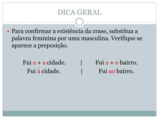 DICA GERAL

 Para confirmar a existência da crase, substitua a
 palavra feminina por uma masculina. Verifique se
 aparece a preposição.

      Fui a + a cidade.     |     Fui a + o bairro.
       Fui à cidade.        |      Fui ao bairro.
 