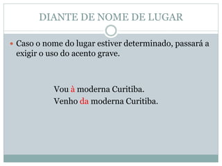 DIANTE DE NOME DE LUGAR

 Caso o nome do lugar estiver determinado, passará a
 exigir o uso do acento grave.



           Vou à moderna Curitiba.
           Venho da moderna Curitiba.
 