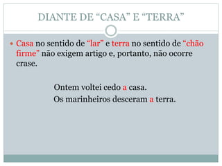 DIANTE DE “CASA” E “TERRA”

 Casa no sentido de “lar” e terra no sentido de “chão
 firme” não exigem artigo e, portanto, não ocorre
 crase.

            Ontem voltei cedo a casa.
            Os marinheiros desceram a terra.
 