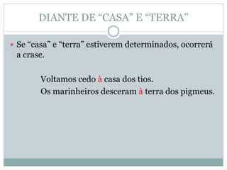 DIANTE DE “CASA” E “TERRA”

 Se “casa” e “terra” estiverem determinados, ocorrerá
 a crase.

        Voltamos cedo à casa dos tios.
        Os marinheiros desceram à terra dos pigmeus.
 