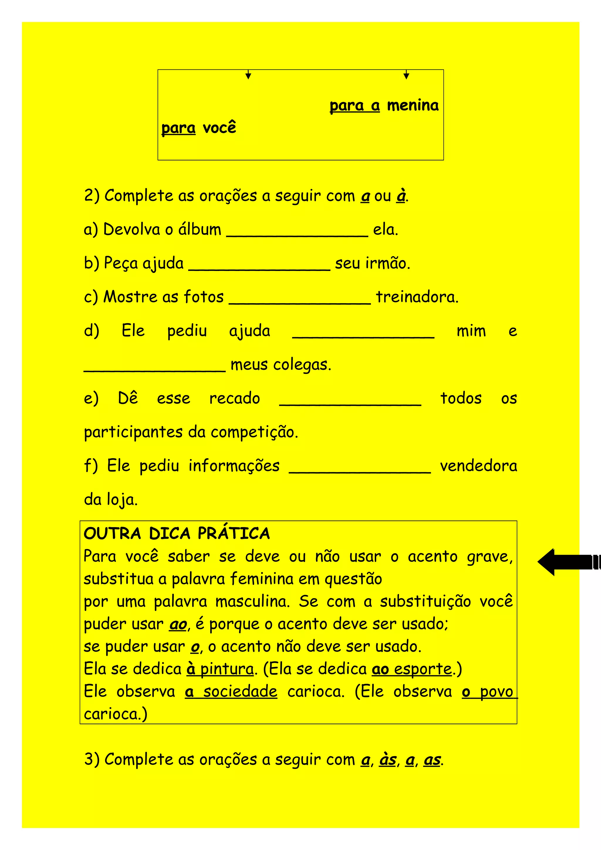 para a menina
para você
2) Complete as orações a seguir com a ou à.
a) Devolva o álbum ______________ ela.
b) Peça ajuda ______________ seu irmão.
c) Mostre as fotos ______________ treinadora.
d) Ele pediu ajuda ______________ mim e
______________ meus colegas.
e) Dê esse recado ______________ todos os
participantes da competição.
f) Ele pediu informações ______________ vendedora
da loja.
OUTRA DICA PRÁTICA
Para você saber se deve ou não usar o acento grave,
substitua a palavra feminina em questão
por uma palavra masculina. Se com a substituição você
puder usar ao, é porque o acento deve ser usado;
se puder usar o, o acento não deve ser usado.
Ela se dedica à pintura. (Ela se dedica ao esporte.)
Ele observa a sociedade carioca. (Ele observa o povo
carioca.)
3) Complete as orações a seguir com a, às, a, as.
 