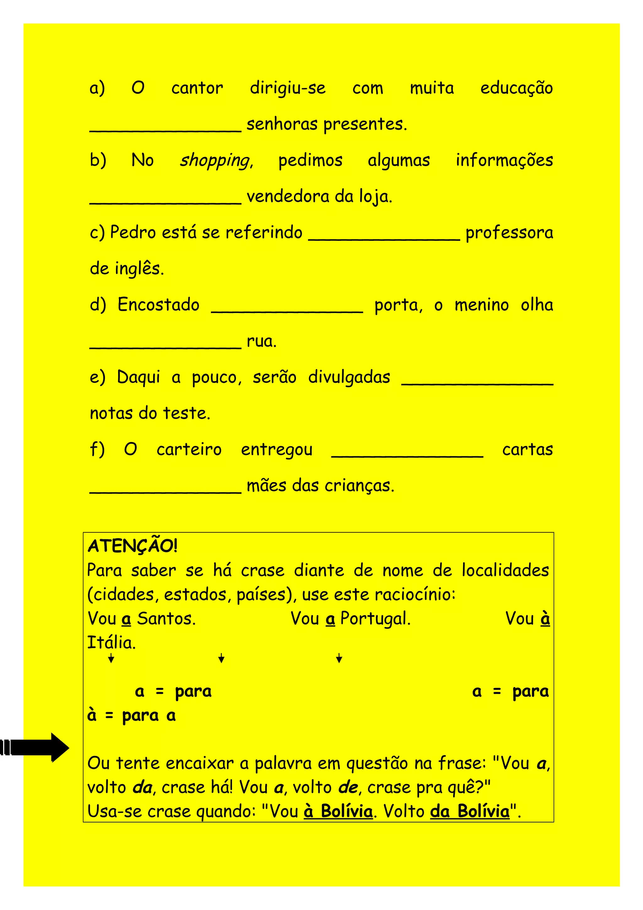 a) O cantor dirigiu-se com muita educação
______________ senhoras presentes.
b) No shopping, pedimos algumas informações
______________ vendedora da loja.
c) Pedro está se referindo ______________ professora
de inglês.
d) Encostado ______________ porta, o menino olha
______________ rua.
e) Daqui a pouco, serão divulgadas ______________
notas do teste.
f) O carteiro entregou ______________ cartas
______________ mães das crianças.
ATENÇÃO!
Para saber se há crase diante de nome de localidades
(cidades, estados, países), use este raciocínio:
Vou a Santos. Vou a Portugal. Vou à
Itália.
a = para a = para
à = para a
Ou tente encaixar a palavra em questão na frase: "Vou a,
volto da, crase há! Vou a, volto de, crase pra quê?"
Usa-se crase quando: "Vou à Bolívia. Volto da Bolívia".
 