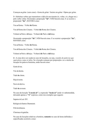 Começou a gritar. (sem crase) - Gosta de gritar / Insiste em gritar / Optou por gritar.
3 - Substitua verbos que transmitem a idéia de movimento (ir, voltar, vir, chegar etc.)
pelo verbo voltar. Ocorrendo a preposição "de", NÃO haverá crase. E se ocorrer a
preposição "da", HAVERÁ crase:
Vou a Roma. / Voltei de Roma.
Vou à Roma dos Césares. / Voltei da Roma dos Césares.
Voltarei a Paris e àSuiça. / Voltarei de Paris e daSuiça.
Ocorrendo a preposição "de", NÃO haverá crase. E se ocorrer a preposição "da",
HAVERÁ crase:
Vou a Roma. / Voltei de Roma.
Vou à Roma dos Césares. / Voltei da Roma dos Césares.
Voltarei a Paris e àSuiça. / Voltarei de Paris e daSuiça.
4 - A crase deve ser usada no caso de locuções, ou seja, reunião de palavras que
equivalem a uma só idéia. Se a locução começar por preposição e se o núcleo da
locução for palavra feminina, então haverá crase:
Gente à toa.
Vire à direita.
Tudo às claras.
Hoje à noite.
Navio à deriva.
Tudo às avessas.
No caso da locução "à moda de", a expressão "moda de" pode vir subentendida,
deixando apenas o "à" expresso, como nos exemplos que seguem:
Sapatos à Luiz XV.
Relógios à Santos Dummont.
Filé à milanesa.
Churrasco à gaúcha.
No caso de locuções relativas a horários, somente no caso de horas definidas e
especificadas ocorrerá a crase:

 
