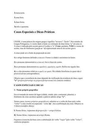 À meia-noite.
À uma hora.
À duas horas.
Às três e quarenta.

Casos Especiais e Dicas Práticas
CRASE: é uma palavra de origem grega e significa "mistura", "fusão". Nos estudos de
Língua Portuguesa, é o nome dado à fusão ou contração de duas letras "a" em uma só.
A crase é indicada pelo acento grave (`) sobre o "a". Crase, portanto, NÃO é o nome do
acento, mas do fenômeno (junção a + a) representado através do acento grave.
A crase pode ser a fusão da preposição a com:
1) o artigo feminino definido a (ou as): Fomos à cidade e assistimos às festas.
2) o pronome demonstrativo a (ou as): Irei à (loja) do centro.
3) os pronomes demonstrativos aquele(s), aquela(s), aquilo: Refiro-me àquele fato.
4) o a dos pronomes relativos a qual e as quais: Há cidades brasileiras às quais não é
possível enviar correspondência.
Observe que a ocorrência da crase depende da verificação da existência de duas vogais
"a" (preposição+artigo ou preposição+pronome) no contexto sintático.

CASOS ESPECIAIS E DICAS
1 - Nome próprio geográfico
Em se tratando de nomes de lugar (cidade, estado, país, continente, planeta), o
fenômeno da crase acontece quando a palavra admite artigo "a".
Nestes casos, (nomes próprios geográficos), substitui-se o verbo da frase pelo verbo
"voltar" e caso resulte na expressão “voltar da”, há a confirmação da crase. Observe os
2 (dois) exemplos abaixo:
I. Nestas férias, viajaremos à (preposição + artigo) Grécia.
II. Nestas férias, viajaremos a (artigo) Roma.
Façamos a reescrita da frase com a substituição do verbo "viajar" pelo verbo "voltar",
conforme proposto:

 