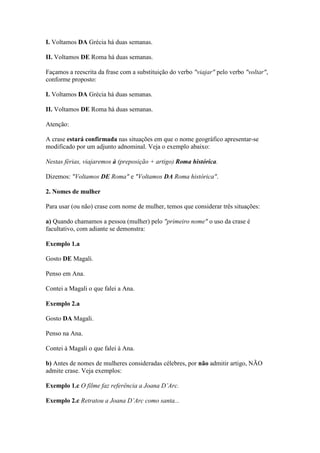 I. Voltamos DA Grécia há duas semanas.
II. Voltamos DE Roma há duas semanas.
Façamos a reescrita da frase com a substituição do verbo "viajar" pelo verbo "voltar",
conforme proposto:
I. Voltamos DA Grécia há duas semanas.
II. Voltamos DE Roma há duas semanas.
Atenção:
A crase estará confirmada nas situações em que o nome geográfico apresentar-se
modificado por um adjunto adnominal. Veja o exemplo abaixo:
Nestas férias, viajaremos à (preposição + artigo) Roma histórica.
Dizemos: "Voltamos DE Roma" e "Voltamos DA Roma histórica".
2. Nomes de mulher
Para usar (ou não) crase com nome de mulher, temos que considerar três situações:
a) Quando chamamos a pessoa (mulher) pelo "primeiro nome" o uso da crase é
facultativo, com adiante se demonstra:
Exemplo 1.a
Gosto DE Magali.
Penso em Ana.
Contei a Magali o que falei a Ana.
Exemplo 2.a
Gosto DA Magali.
Penso na Ana.
Contei à Magali o que falei à Ana.
b) Antes de nomes de mulheres consideradas célebres, por não admitir artigo, NÃO
admite crase. Veja exemplos:
Exemplo 1.c O filme faz referência a Joana D’Arc.
Exemplo 2.c Retratou a Joana D’Arc como santa...

 