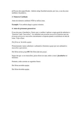 c) Pessoa não-especificada - Admite artigo facultativamente; por isso, o uso da crase
também é facultativo.
3. Números Cardinais
Antes de números cardinais NÃO se utiliza crase.
Exemplo: Vou embora daqui a quinze minutos.
4. Antes de pronomes possessivos
O uso da crase é facultativo. Neste caso, o melhor é aplicar a regra geral de substituir o
"feminino" pelo "masculino". Ao substituir um pronome possessivo feminino por um
pronome possessivo masculino encontramos a resposta quanto a ocorrência ou não de
crase. Veja a frase:
Dei férias a / à minha equipe.
Primeiramente vamos substituir o substantivo feminino equipe por um substantivo
masculino equivalente.
Dei férias a meu grupoOU Dei férias ao meu grupo.
Segue daí que: se no masculino, posso dizer a ou ao, então a crase é facultativa no
feminino.
Portanto, estão corretas as seguintes frases:
Dei férias a minha equipe.
Dei férias à minha equipe.

 