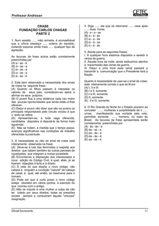 Oficial Escrevente 11
CRASE
FUNDAÇÃO CARLOS CHAGAS
PARTE 2
1. Num assalto ...... mão armada, é aconselhável
que a vítima obedeça ...... ordens do bandido,
evitando exporse ainda mais ...... qualquer tipo de
agressão.
As lacunas da frase acima estão corretamente
preenchidas por
(A) a - as - à
(B))à - às - a
(C) à - às - à
(D) a - as - a
(E) à - as - à
2. Está bem observada a necessidade dos sinais
de crase na seguinte frase:
(A) Quando os filhos passam à interpelar os
valores de seus pais, consideram-se aptos à
afirmar os seus próprios.
(B) O jovem fica à uma distância cada vez maior
das poucas oportunidades que ainda estão à lhes
oferecer.
(C) Daqui à pouco vão dizer que são os jovens os
principais responsáveis pelo círculo vicioso à que
o texto se refere.
(D) Apresentam-se, à toda vaga oferecida,
candidatos dispostos à disputá-la da forma mais
aguerrida.
(E)) Não se notam, à medida que o tempo passa,
avanços significativos nas condições de trabalho
oferecidas à juventude.
3. A necessidade ou não do sinal de crase está
inteiramente observada na frase:
(A)) Deve-se à luta das feministas o respeito aos
direitos que cabem também às outras parcelas de
injustiçados que integram a nossa sociedade.
(B) Encontra-se a disposição dos interessados a
nova edição do Código Civil, à qual, aliás, já se
fizeram objeções à torto e à direito.
(C) À vista do que dispõe o novo código, não
caberá à ninguém a condição "natural" de cabeça
de casal, à qual, até então, se reservava para o
homem.
(D) Pode ser que à curto prazo o novo código
esteja obsoleto em vários pontos, à exemplo do
que ocorreu com o antigo.
(E) Não se impute à uma mulher a culpa de não
ter lutado por seus direitos; todas as pressões
sociais sempre a conduziram àquela "virtuosa"
resignação.
4. Diga ...... ela que só retornarei ...... casa após
...... duas horas.
(A)) a - a - as
(B) a - à - às
(C) à - a - às
(D) à - à - as
(E) à - à - às
5. Atente para as seguintes frases:
I. À qualquer hora estamos dispostos a assistir à
cenas de guerra.
II. Àquela hora da noite, ainda estávamos atentos
à transmissão das cenas da guerra.
III. Daqui a uma hora esse canal passará a
transmitir a comunicação que o Presidente fará à
Nação.
Quanto à necessidade de usar-se o sinal de crase,
está inteiramente correto o que se lê em
(A) I, II e III.
(B) I e II, somente.
(C) I e III, somente.
(D) II, somente.
(E)) II e III, somente.
6. O Rio Grande do Norte foi o Estado pioneiro ao
conceder ....... mulheres a possibilidade de ir ......
urnas, manifestando sua vontade pelo voto,
permitido somente ...... homens, no resto do
Brasil. As lacunas da frase apresentada serão
corretamente preenchidas por
(A)) às - às - a
(B) às - as - a
(C) as - às - a
(D) às - às - à
(E) as - as - à
 