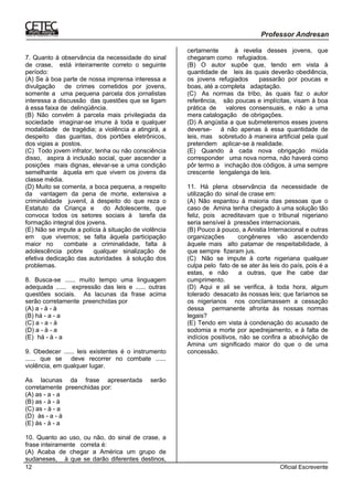 Oficial Escrevente12
7. Quanto à observância da necessidade do sinal
de crase, está inteiramente correto o seguinte
período:
(A) Se à boa parte de nossa imprensa interessa a
divulgação de crimes cometidos por jovens,
somente a uma pequena parcela dos jornalistas
interessa a discussão das questões que se ligam
à essa faixa de delinqüência.
(B) Não convém à parcela mais privilegiada da
sociedade imaginar-se imune à toda e qualquer
modalidade de tragédia; a violência a atingirá, a
despeito das guaritas, dos portões eletrônicos,
dos vigias a postos.
(C)) Todo jovem infrator, tenha ou não consciência
disso, aspira à inclusão social, quer ascender a
posições mais dignas, elevar-se a uma condição
semelhante àquela em que vivem os jovens da
classe média.
(D) Muito se comenta, a boca pequena, a respeito
da vantagem da pena de morte, extensiva a
criminalidade juvenil, à despeito do que reza o
Estatuto da Criança e do Adolescente, que
convoca todos os setores sociais à tarefa da
formação integral dos jovens.
(E) Não se impute a polícia à situação de violência
em que vivemos; se falta àquela participação
maior no combate a criminalidade, falta à
adolescência pobre qualquer sinalização de
efetiva dedicação das autoridades à solução dos
problemas.
8. Busca-se ...... muito tempo uma linguagem
adequada ...... expressão das leis e ...... outras
questões sociais. As lacunas da frase acima
serão corretamente preenchidas por
(A) a - à - à
(B) há - a - a
(C) a - a - à
(D) a - à - a
(E)) há - à - a
9. Obedecer ...... leis existentes é o instrumento
...... que se deve recorrer no combate ......
violência, em qualquer lugar.
As lacunas da frase apresentada serão
corretamente preenchidas por:
(A) as - a - a
(B) as - à - à
(C) as - à - a
(D)) às - a - à
(E) às - à - a
10. Quanto ao uso, ou não, do sinal de crase, a
frase inteiramente correta é:
(A) Acaba de chegar a América um grupo de
sudaneses, à que se darão diferentes destinos,
certamente à revelia desses jovens, que
chegaram como refugiados.
(B) O autor supõe que, tendo em vista à
quantidade de leis às quais deverão obediência,
os jovens refugiados passarão por poucas e
boas, até a completa adaptação.
(C)) As normas da tribo, às quais faz o autor
referência, são poucas e implícitas, visam à boa
prática de valores consensuais, e não a uma
mera catalogação de obrigações.
(D) A angústia a que submeteremos esses jovens
deverse- á não apenas à essa quantidade de
leis, mas sobretudo à maneira artificial pela qual
pretendem aplicar-se à realidade.
(E) Quando à cada nova obrigação miúda
corresponder uma nova norma, não haverá como
pôr termo a inchação dos códigos, à uma sempre
crescente lengalenga de leis.
11. Há plena observância da necessidade de
utilização do sinal de crase em:
(A) Não espantou à maioria das pessoas que o
caso de Amina tenha chegado à uma solução tão
feliz, pois acreditavam que o tribunal nigeriano
seria sensível à pressões internacionais.
(B) Pouco à pouco, a Anistia Internacional e outras
organizações congêneres vão ascendendo
àquele mais alto patamar de respeitabilidade, à
que sempre fizeram jus.
(C)) Não se impute à corte nigeriana qualquer
culpa pelo fato de se ater às leis do país, pois é a
estas, e não a outras, que lhe cabe dar
cumprimento.
(D) Aqui e ali se verifica, à toda hora, algum
tolerado desacato às nossas leis; que faríamos se
os nigerianos nos conclamassem a cessação
dessa permanente afronta às nossas normas
legais?
(E) Tendo em vista à condenação do acusado de
sodomia a morte por apedrejamento, e à falta de
indícios positivos, não se confira a absolvição de
Amina um significado maior do que o de uma
concessão.
 