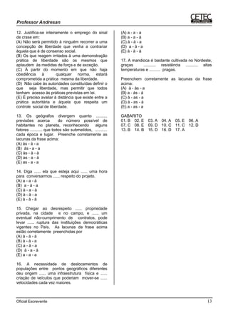 Oficial Escrevente 13
12. Justifica-se inteiramente o emprego do sinal
de crase em:
(A) Não será permitido à ninguém recorrer a uma
concepção de liberdade que venha a contrariar
àquela que é de consenso social.
(B) Os que reagem irritados à uma demonstração
prática de liberdade são os mesmos que
aplaudem às medidas de força e de exceção.
(C) À partir do momento em que não haja
obediência à qualquer norma, estará
comprometida a prática mesma da liberdade.
(D)) Não cabe às autoridades constituídas definir o
que seja liberdade, mas permitir que todos
tenham acesso às práticas previstas em lei.
(E) É preciso avaliar à distância que existe entre a
prática autoritária e àquela que respeita um
controle social de liberdade.
13. Os geógrafos divergem quanto ..........
previsões acerca do número possível de
habitantes no planeta, reconhecendo alguns
fatores ........... que todos são submetidos, ...........
cada época e lugar. Preenche corretamente as
lacunas da frase acima:
(A) às - à - a
(B)) às - a - a
(C) às - à - à
(D) as - a - à
(E) as - a - a
14. Diga ...... ela que esteja aqui ...... uma hora
para conversarmos ...... respeito do projeto.
(A) a - a - à
(B)) a - à - a
(C) à - a - à
(D) à - à - a
(E) à - à - à
15. Chegar ao desrespeito ...... propriedade
privada, na cidade e no campo, e ...... um
eventual não-cumprimento de contratos, pode
levar ...... ruptura das instituições democráticas
vigentes no País. As lacunas da frase acima
estão corretamente preenchidas por
(A) à - à - à
(B) à - à - a
(C) a - à - a
(D)) à - a - à
(E) a - a - a
16. A necessidade de deslocamentos de
populações entre pontos geográficos diferentes
deu origem ...... uma infraestrutura física e ......
criação de veículos que poderiam mover-se ......
velocidades cada vez maiores.
(A) a - a - a
(B) a - a - à
(C) à - à - a
(D)) a - à - a
(E) à - à - à
17. A mandioca é bastante cultivada no Nordeste,
graças ........... resistência ........... altas
temperaturas e .......... pragas.
Preenchem corretamente as lacunas da frase
acima:
(A)) à - às - a
(B) a - às - à
(C) à - as - a
(D) à - as - à
(E) a - as - a
GABARITO
01. B 02. E 03. A 04. A 05. E 06. A
07. C 08. E 09. D 10. C 11. C 12. D
13. B 14. B 15. D 16. D 17. A
 