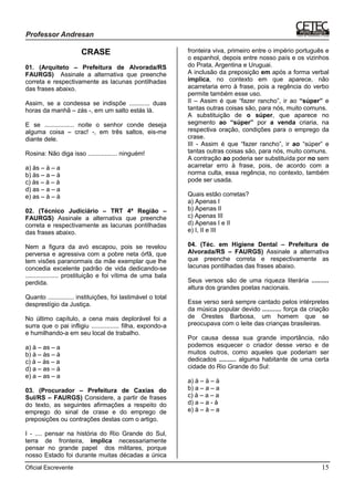 Oficial Escrevente 15
CRASE
01. (Arquiteto – Prefeitura de Alvorada/RS
FAURGS) Assinale a alternativa que preenche
correta e respectivamente as lacunas pontilhadas
das frases abaixo.
Assim, se a condessa se indispõe ............ duas
horas da manhã – zás -, em um salto estás lá.
E se ................. noite o senhor conde deseja
alguma coisa – crac! -, em três saltos, eis-me
diante dele.
Rosina: Não diga isso ................. ninguém!
a) às – à – a
b) às – a – à
c) às – à – à
d) as – a – a
e) as – à – à
02. (Técnico Judiciário – TRT 4ª Região –
FAURGS) Assinale a alternativa que preenche
correta e respectivamente as lacunas pontilhadas
das frases abaixo.
Nem a figura da avó escapou, pois se revelou
perversa e agressiva com a pobre neta órfã, que
tem visões paranormais da mãe exemplar que lhe
concedia excelente padrão de vida dedicando-se
................... prostituição e foi vítima de uma bala
perdida.
Quanto ............... instituições, foi lastimável o total
desprestígio da Justiça.
No último capítulo, a cena mais deplorável foi a
surra que o pai infligiu ................ filha, expondo-a
e humilhando-a em seu local de trabalho.
a) à – as – a
b) à – às – à
c) à – às – a
d) a – as – à
e) a – as – a
03. (Procurador – Prefeitura de Caxias do
Sul/RS – FAURGS) Considere, a partir de frases
do texto, as seguintes afirmações a respeito do
emprego do sinal de crase e do emprego de
preposições ou contrações destas com o artigo.
I - .... pensar na história do Rio Grande do Sul,
terra de fronteira, implica necessariamente
pensar no grande papel dos militares, porque
nosso Estado foi durante muitas décadas a única
fronteira viva, primeiro entre o império português e
o espanhol, depois entre nosso país e os vizinhos
do Prata, Argentina e Uruguai.
A inclusão da preposição em após a forma verbal
implica, no contexto em que aparece, não
acarretaria erro à frase, pois a regência do verbo
permite também esse uso.
II – Assim é que “fazer rancho”, ir ao “súper” e
tantas outras coisas são, para nós, muito comuns.
A substituição de o súper, que aparece no
segmento ao “súper” por a venda criaria, na
respectiva oração, condições para o emprego da
crase.
III - Assim é que “fazer rancho”, ir ao “súper” e
tantas outras coisas são, para nós, muito comuns.
A contração ao poderia ser substituída por no sem
acarretar erro à frase, pois, de acordo com a
norma culta, essa regência, no contexto, também
pode ser usada.
Quais estão corretas?
a) Apenas I
b) Apenas II
c) Apenas III
d) Apenas I e II
e) I, II e III
04. (Téc. em Higiene Dental – Prefeitura de
Alvorada/RS – FAURGS) Assinale a alternativa
que preenche correta e respectivamente as
lacunas pontilhadas das frases abaixo.
Seus versos são de uma riqueza literária ..........
altura dos grandes poetas nacionais.
Esse verso será sempre cantado pelos intérpretes
da música popular devido ........... força da criação
de Orestes Barbosa, um homem que se
preocupava com o leite das crianças brasileiras.
Por causa dessa sua grande importância, não
podemos esquecer o criador desse verso e de
muitos outros, como aqueles que poderiam ser
dedicados .......... alguma habitante de uma certa
cidade do Rio Grande do Sul:
a) à – à – à
b) a – a – a
c) à – a – a
d) a – a - à
e) à – à – a
 