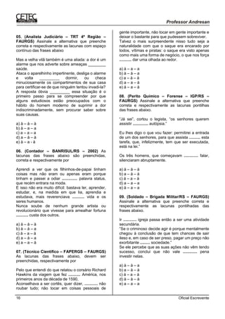 Oficial Escrevente16
05. (Analista Judiciário – TRT 4ª Região –
FAURGS) Assinale a alternativa que preenche
correta e respectivamente as lacunas com espaço
contínuo das frases abaixo
Mas a velha vilã também é uma aliada: a dor é um
alarme que nos adverte sobre ameaças ________
saúde.
Ataca o aparelhinho impertinente, desliga o alarme
e volta _________ dormir, ou checa
minuciosamente os compartimentos de sua casa
para certificar-se de que ninguém tentou invadi-la?
A resposta óbvia _________ essa situação é o
primeiro passo para se compreender por que
alguns estudiosos estão preocupados com o
hábito do homem moderno de suprimir a dor
indiscriminadamente, sem procurar saber sobre
suas causas.
a) à – à – à
b) à – a – a
c) a – a – a
d) a – à – à
e) à – a - à
06. (Contador – BANRISUL/RS – 2002) As
lacunas das frases abaixo são preenchidas,
correta e respectivamente por
Aprendi a ver que os filhinhos-de-papai tinham
coisas mas não eram ou apenas eram porque
tinham e passei a odiar .............. palavra status,
que recém entrara na moda.
E isso não era muito difícil: bastava ler, aprender,
estudar, e, na medida em que lia, aprendia e
estudava, mais reverenciava ........... vida e os
seres humanos.
Nunca soube de nenhum grande artista ou
revolucionário que vivesse para amealhar fortuna
........... custa dos outros.
a) à – à – à
b) à – à – a
c) à – a – à
d) a – à – a
e) a – a – à
07. (Técnico Científico – FAPERGS – FAURGS)
As lacunas das frases abaixo, devem ser
preenchidas, respectivamente por
Pelo que entendi do que relatou o corsário Richard
Hawkins da viagem que fez ........... América, nos
primeiros anos da década de 1590,
Aconselhava a ser cortês, quer dizer, ............ não
roubar tudo; não tocar em coisas pessoais de
gente importante, não tocar em gente importante e
deixar o bastante para que pudessem sobreviver.
Talvez o mais surpreendente nisso tudo seja a
naturalidade com que o saque era encarado por
todos, vítimas e piratas: o saque era visto apenas
como mais uma forma de negócio, o que nos força
........... dar uma olhada ao redor.
a) à – a – a
b) à – à – a
c) a – à – à
d) a – a – à
e) à – a – à
08. (Perito Químico – Forense – IGP/RS –
FAURGS) Assinale a alternativa que preenche
correta e respectivamente as lacunas pontilhas
das frases abaixo.
“Já sei”, cortou o legista, “os senhores querem
assistir .............. autópsia.”
Eu lhes digo o que vou fazer: permitirei a entrada
de um dos senhores, para que assista .......... esta
tarefa, que, infelizmente, tem que ser executada,
está na lei.”
Os três homens, que começavam ............. falar,
silenciaram abruptamente.
a) à – à – à
b) a – à – à
c) à – a – à
d) a – a – a
e) à – a – a
09. (Soldado – Brigada Militar/RS – FAURGS)
Assinale a alternativa que preenche correta e
respectivamente as lacunas pontilhadas das
frases abaixo.
Ir ............ igreja passa então a ser uma atividade
secundária.
“Se o criminoso decide agir é porque mentalmente
chegou à conclusão de que tem chances de sair
ileso e, em caso de ser preso, pagar um preço não
exorbitante ......... sociedade.”
Se ele percebe que as suas ações não vêm tendo
sucesso, conclui que não vale ............. pena
investir nelas.
a) à – à – a
b) a – à – à
c) à – a – à
d) à – à – à
e) a – a – a
 