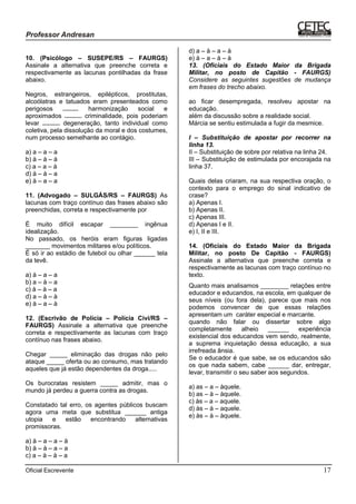 Oficial Escrevente 17
10. (Psicólogo – SUSEPE/RS – FAURGS)
Assinale a alternativa que preenche correta e
respectivamente as lacunas pontilhadas da frase
abaixo.
Negros, estrangeiros, epilépticos, prostitutas,
alcoólatras e tatuados eram presenteados como
perigosos ......... harmonização social e
aproximados .......... criminalidade, pois poderiam
levar .......... degeneração, tanto individual como
coletiva, pela dissolução da moral e dos costumes,
num processo semelhante ao contágio.
a) a – a – a
b) à – à – à
c) a – a – à
d) à – à – a
e) à – a – a
11. (Advogado – SULGÁS/RS – FAURGS) As
lacunas com traço contínuo das frases abaixo são
preenchidas, correta e respectivamente por
É muito difícil escapar ________ ingênua
idealização.
No passado, os heróis eram figuras ligadas
_______ movimentos militares e/ou políticos.
É só ir ao estádio de futebol ou olhar ______ tela
da tevê.
a) à – a – a
b) a – à – a
c) à – à – a
d) a – à – à
e) à – a – à
12. (Escrivão de Polícia – Polícia Civi/RS –
FAURGS) Assinale a alternativa que preenche
correta e respectivamente as lacunas com traço
contínuo nas frases abaixo.
Chegar _____ eliminação das drogas não pelo
ataque _____ oferta ou ao consumo, mas tratando
aqueles que já estão dependentes da droga.....
Os burocratas resistem _____ admitir, mas o
mundo já perdeu a guerra contra as drogas.
Constatado tal erro, os agentes públicos buscam
agora uma meta que substitua ______ antiga
utopia e estão encontrando alternativas
promissoras.
a) à – a – a – à
b) à – à – a – a
c) a – à – à – a
d) a – à – a – à
e) à – a – à – à
13. (Oficiais do Estado Maior da Brigada
Militar, no posto de Capitão - FAURGS)
Considere as seguintes sugestões de mudança
em frases do trecho abaixo.
ao ficar desempregada, resolveu apostar na
educação.
além da discussão sobre a realidade social.
Márcia se sentiu estimulada a fugir da mesmice.
I – Substituição de apostar por recorrer na
linha 13.
II – Substituição de sobre por relativa na linha 24.
III – Substituição de estimulada por encorajada na
linha 37.
Quais delas criaram, na sua respectiva oração, o
contexto para o emprego do sinal indicativo de
crase?
a) Apenas I.
b) Apenas II.
c) Apenas III.
d) Apenas I e II.
e) I, II e III.
14. (Oficiais do Estado Maior da Brigada
Militar, no posto De Capitão - FAURGS)
Assinale a alternativa que preenche correta e
respectivamente as lacunas com traço contínuo no
texto.
Quanto mais analisamos ________ relações entre
educador e educandos, na escola, em qualquer de
seus níveis (ou fora dela), parece que mais nos
podemos convencer de que essas relações
apresentam um caráter especial e marcante.
quando não falar ou dissertar sobre algo
completamente alheio ______ experiência
existencial dos educandos vem sendo, realmente,
a suprema inquietação dessa educação, a sua
irrefreada ânsia.
Se o educador é que sabe, se os educandos são
os que nada sabem, cabe ______ dar, entregar,
levar, transmitir o seu saber aos segundos.
a) as – a – àquele.
b) as – à – àquele.
c) às – a – aquele.
d) às – à – aquele.
e) às – à – àquele.
 