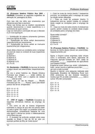 Oficial Escrevente18
15. (Processo Seletivo Público Ano 2001 -
FAURGS) Considere as seguintes sugestões de
alteração de passagens do texto.
Com isso não me refiro aos ornamentos que
adotamos para falar e escrever.
Penso nas formas que se impõem naturalmente
quando descrevemos a nossa experiência e o
sentimento de quem somos.
Logo se insinuaria a convicção de que o descaso
é um vício tupiniquim.
I – Substituição da palavra ornamentos (primeira
linha) por figuras de estilo.
II – Substituição da forma verbal descrevemos
(segunda linha) por examinamos.
III – Substituição da forma verbal se insinuaria
(quarta linha) por chegaríamos.
Quais delas criaram as condições para o emprego
do sinal de crase no contexto de suas respectivas
orações?
a) Apenas I.
b) Apenas II.
c) Apenas III.
d) Apenas I e III.
e) I, II e III.
16. (Sanitarista – FAURGS) As lacunas do trecho
a seguir devem ser preenchidas, respectivamente,
por
Ele era o pintor histórico da. Missão Artística
Francesa que chegou ........ então colônia de
Portugal, em 1816, com o objetivo de retratar
.......... vida na corte.
Debret, que, em vez de integrar ........ Missão
Francesa que iria .......... Rússia, optou pelo Brasil
parece não ter-se arrependido.
a) à – a – a – à.
b) a – a – à – à.
c) à – a – à – à.
d) a – à – a – a
e) à – à – à – à.
17. (TRT 4ª região – FAURGS) Considere as
seguintes afirmativas relativas ao emprego da
crase.
1. Era como se ele se tivesse longamente
submetido à crença de que não era preciso bater
no peito e gritar “sou negro” ou protestar contra as
discriminações, considerando bastante ter uma
vida digna e afirmar-se social e intelectualmente
como fizera seu pai.
2. É revelador de profunda verdade sobre essa
questão no Brasil o fato de Gil ter sido um
exemplo perfeito de filho de “preto doutor”
I – Caso ao invés de crença (trecho 1 tivéssemos
princípio, as condições para o emprego da crase
na oração seriam alteradas.
II – Caso ao invés de protestar (trecho 1)
tivéssemos opor-se, seriam criadas no contexto
desta oração as condições para o emprego da
crase.
III – Caso ao invés de sobre (trecho 2) tivéssemos
quanto, seriam criadas no contexto desta oração
as condições para o emprego da crase.
Quais estão corretas?
a) Apenas I.
b) Apenas II.
c) Apenas III.
d) Apenas I e II
e) I, II e III.
18. (Processo Seletivo Público – FAURGS) As
lacunas do trecho abaixo devem ser preenchidas,
respectivamente, por
Agora, a Dupont outras empresas nada virtuais
como a centenária John Deere, fabricante de
máquinas agrícola fundada em 1837, estão se
associando _______ cooperativas de agricultores
nos Estados Unidos.
Engana-se quem pensa que arado, colheitadeira,
trator, vacas, porcos e galinhas pouco têm ______
ver com a rede mundial.
Quanto à Internet, uma pesquisa realizada pela
Associação Brasileira de Marketing Rural com
2050 produtores de dez Estados brasileiros
revelou que 4% já estão conectados _____ rede e
outros 18% têm computador.
a) a – à - a.
b) à – a – à.
c) a – à – à.
d) à – a - a.
e) a – a – à.
 