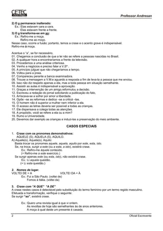 Oficial Escrevente2
2) O a permanece inalterado:
Ex.: Elas estavam cara a cara.
Elas estavam frente a frente.
3) O a transforma-se em ao:
Ex.: Refiro-me a moça.
Refiro-me ao moço.
Nesse caso, ocorre a fusão; portanto, temos a crase e o acento grave é indispensável.
Refiro-me à moça.
Acentue o “a”, se for necessário,
01. Chegamos a conclusão de que a lei não se refere a pessoas nascidas no Brasil.
02. A qualquer hora a encontraríamos a frente da televisão.
03. Procedemos a uma análise criteriosa.
04. Venho a negócios e preciso falar a V.Sª .
05. A princípio julguei que não chegaríamos a tempo.
06. Voltou para a praia.
07. Compareceu perante a banca examinadora.
08. Trouxe a mensagem a V.M.e aguardo a resposta a fim de leva-la a pessoa que me enviou.
09. Isso não diz respeito apenas a ela, mas a toda pessoa em situação semelhante.
10. Assistir as aulas é indispensável a aprovação.
11. Graças a intervenção de um amigo,reformulou a decisão.
12. Escreveu a redação do jornal solicitando a publicação do fato,
13. Arriscava-se a sofrer por amor a liberdade.
14. Opõe –se as reformas e dedica –se a criticá –las.
15. O homem não é superior a mulher nem inferior a ela.
16. O acesso as letras deveria ser possível a todas as crianças.
17. Ele dispensava a colega todas as atenções.
18. A propósito, você se refere a ela ou a mim?
19. Rumo a Universidade.
20. Devemos dar exemplo as crianças e induzi-las a preservação do meio ambiente.
CASOS ESPECIAIS
1. Crase com os pronomes demonstrativos:
AQUELE (S), AQUELA (S), AQUILO.
A) Aquele(s), Aquela(s), Aquilo:
Basta trocar os pronomes aquele, aquela, aquilo por este, esta, isto.
Se, na troca, surgir a este (ou a esta, a isto), existirá crase.
Ex.: Refiro-me àquele conteúdo.
(= Refiro-me a este exercício.)
Se surgir apenas este (ou esta, isto), não existirá crase.
Ex.: Li aquela questão.
(= Li esta questão.)
2. Nomes de lugar.
VOLTEI DE = A VOLTEI DA = À
Ex.: Fui a São Paulo. (voltei de)
Fomos à Itália. (voltei da)
3. Crase com “A QUE” “A DE”
A crase nestes casos é detectável pelo substituição do termo feminino por um termo regido masculino.
Efetuada a transformação, verifique o seguinte:
Se surgir “ao”, existirá crase.
Ex.: Quero uma revista igual à que vi ontem.
As revoltas de hoje são semelhantes às de anos anteriores.
A moça à qual deste um presente é casada.
 