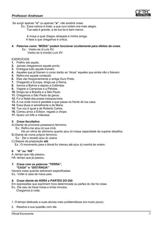 Oficial Escrevente 3
Se surgir apenas “o” ou apenas “a”, não existirá crase.
Ex.: Essa notícia é triste; a que ouvi ontem era mais alegre.
Tua sala é grande; a de tua tia é bem menor.
A moça a qual chegou atrasada é minha amiga.
A fase a que chegamos é crítica.
4. Palavras como “MODA” podem funcionar ocultamente para efeitos da crase.
Ex.: Vestiu-se à Luís XV.
Vestiu-se à (moda) Luís XV.
EXERCÍCIOS
1. Prefiro isto aquilo.
2. Jamais chegaremos aquele ponto.
3. Entregue tudo aquele homem.
4. Aqueles que já fizeram o curso darão as “dicas” aqueles que ainda não o fizeram.
5. Refiro-me aquele conteúdo
6. Eles vão freqüentemente a antiga Ouro Preto.
7. Chegando a Europa, dirigiu-se a Roma.
8. Iremos a Bolívia e depois a Colômbia.
9. Viajarei a Campinas e a Pelotas.
10. Dirigiu-se a Brasília e a São Paulo.
11. Chegamos a São Paulo da garoa.
12. Fui a Natal das praias inesquecíveis.
13. A rua onde mora é paralela a que passa na frente de tua casa.
14. Essa blusa é semelhante a de Maria.
15. Tua voz é igual a de Roberto Carlos.
16. Comeu arroz a Édison, regado a chope.
17. Quero um bife a milanesa.
5. Crase facultativa
A) Diante de pronome possessivo feminino:
Ex.: Refiro-me a(ou à) sua irmã.
Há um clima de otimismo quanto a(ou à) nossa capacidade de superar desafios.
B) Diante de nome próprio feminino:
Ex.: Dei o recado a(ou à) Joana.
C) Depois da preposição até:
Ex.: O movimento para o litoral foi intenso até a(ou à) manhã de ontem.
6. “A” ou “HÁ”
A -tempo que não passou.
HÁ -tempo que já passou.
7. Crase com as palavras “TERRA”,
“CASA’’ e “DISTÂNCIA”
Haverá crase quando estiverem especificadas.
Ex.: Voltei à casa de meus pais.
8. Crase diante de HORA e PARTES DO DIA
Em expressões que exprimem hora determinada ou partes do dia há crase.
Ex.: Ele saiu às treze horas e trinta minutos.
Chegamos à noite.
1. O tempo dedicado a suas alunas mais problemáticas era muito pouco.
2. Resolva a sua questão com ele.
 