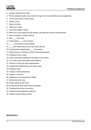 Oficial Escrevente4
3. Sempre serei fiel a seu ideal.
4. Não fiz qualquer alusão a sua maneira de agir, nem me submeterei as suas exigências.
5. Limite suas críticas a minha roupa.
6. Apelei a Lúcia.
7. Adoro a Cristina.
8. Refiro-me a João.
9. Fez vários elogios a Maria.
10. Refiro-me a tua colega e as tuas amigas, mas nada sei sobre as nossas primas.
11. Isso diz respeito a nossas vizinhas.
12. Saiu ____ três horas.
13. Voltará daqui ____ cinco minutos.
14. _____ anos conclui o Ensino Médio.
15. ____ dois meses estou só, por isso estou carente.
16. A encomenda chegará daqui ____ dois meses.
17. Paloma forçou o motorista a voltar a casa do empresário.
18. Chegamos cedo a casa.
19. Vários marinheiros preferiram não descer a terra ontem.
20. Fui a velha casa onde passei minha infância.
21. Preciso ir a terra dos meus antepassados.
22. A igreja fica a distância de vinte metros daqui.
23. Cheguei a noite.
24. Chegou a noite rapidamente.
25. Viajarei a uma hora.
26. Viajaremos a uma fazenda em Tapes.
27. Ele sairá as dez horas.
28. Espero desde as dez horas.
29. A aula terá de duas a três horas de duração.
30. Trabalharei das onze a uma hora.
31. Estudaremos de segunda a segunda.
32. Teremos aula da terça a quinta.
IMPORTANTE !
 