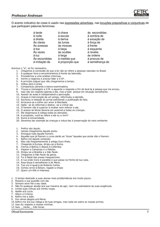 Oficial Escrevente 5
O acento indicativo de crase é usado nas expressões adverbiais, nas locuções prepositivas e conjuntivas de
que participam palavras femininas:
à tarde à chave às escondidas
à noite à escuta à sombra de
à direita à deriva à exceção de
Às claras às turras à força de
Às avessas às moscas à frente
à toa à beça à esquerda
Às vezes às ocultas à revelia
à luz à larga às ordens
Às escondidas à medida que à procura de
à imitação de à proporção que à semelhança de
Acentue o “a”, se for necessário,
1. Chegamos à conclusão de que a lei não se refere a pessoas nascidas no Brasil.
2. A qualquer hora a encontraríamos à frente da televisão.
3. Procedemos a uma análise criteriosa.
4. Venho a negócios e preciso falar a V.Sª .
5. A princípio julguei que não chegaríamos a tempo.
6. Voltou para a praia.
7. Compareceu perante a banca examinadora.
8. Trouxe a mensagem a V.M. e aguardo a resposta a fim de levá-la à pessoa que me enviou.
9. Isso não diz respeito apenas a ela, mas a toda pessoa em situação semelhante.
10. Assistir às aulas é indispensável a aprovação.
11. Graças à intervenção de um amigo, reformulou a decisão.
12. Escreveu à redação do jornal solicitando a publicação do fato,
13. Arriscava-se a sofrer por amor à liberdade.
14. Opõe –se às reformas e dedica –se a criticá–las.
15. O homem não é superior à mulher nem inferior a ela.
16. O acesso às letras deveria ser possível a todas as crianças.
17. Ele dispensava à colega todas as atenções.
18. A propósito, você se refere a ela ou a mim?
19. Rumo à Universidade.
20. Devemos dar exemplo às crianças e induzi-las à preservação do meio ambiente
1. Prefiro isto àquilo.
2. Jamais chegaremos àquele ponto.
3. Entregue tudo àquele homem.
4. Aqueles que já fizeram o curso darão as “dicas” àqueles que ainda não o fizeram.
5. Refiro-me àquele conteúdo
6. Eles vão freqüentemente à antiga Ouro Preto.
7. Chegando à Europa, dirigiu-se a Roma.
8. Iremos à Bolívia e depois à Colômbia.
9. Viajarei a Campinas e a Pelotas.
10. Dirigiu-se a Brasília e a São Paulo.
11. Chegamos à São Paulo da garoa.
12. Fui à Natal das praias inesquecíveis.
13. A rua onde mora é paralela à que passa na frente de tua casa.
14. Essa blusa é semelhante à de Maria.
15. Tua voz é igual à de Roberto Carlos.
16. Comeu arroz à Édison, regado a chope
17. Quero um bife à milanesa.
1. O tempo dedicado a suas alunas mais problemáticas era muito pouco.
2. Resolva a sua questão com ele.
3. Sempre serei fiel a seu ideal.
4. Não fiz qualquer alusão à/a sua maneira de agir, nem me submeterei às suas exigências.
5. Limite suas críticas a/à minha roupa.
6. Apelei a/à Lúcia.
7. Adoro a Cristina.
8. Refiro-me a João.
9. Fez vários elogios a/à Maria.
10. Refiro-me à/a tua colega e às tuas amigas, mas nada sei sobre as nossas primas.
11. Isso diz respeito a nossas vizinhas.
12. Saiu __há/às__ três horas.
 