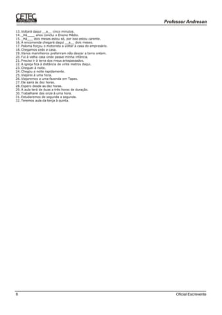 Oficial Escrevente6
13. Voltará daqui __a__ cinco minutos.
14. _Há____ anos conclui o Ensino Médio.
15. _Há___ dois meses estou só, por isso estou carente.
16. A encomenda chegará daqui __a__ dois meses.
17. Paloma forçou o motorista a voltar à casa do empresário.
18. Chegamos cedo a casa.
19. Vários marinheiros preferiram não descer a terra ontem.
20. Fui à velha casa onde passei minha infância.
21. Preciso ir à terra dos meus antepassados.
22. A igreja fica à distância de vinte metros daqui.
23. Cheguei à noite.
24. Chegou a noite rapidamente.
25. Viajarei à uma hora.
26. Viajaremos a uma fazenda em Tapes.
27. Ele sairá às dez horas.
28. Espero desde as dez horas.
29. A aula terá de duas a três horas de duração.
30. Trabalharei das onze à uma hora.
31. Estudaremos de segunda a segunda.
32. Teremos aula da terça à quinta.
 