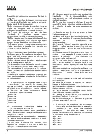 Oficial Escrevente8
8. Justifica-se inteiramente o emprego do sinal de
crase em:
(A) Não será permitido à ninguém recorrer a uma
concepção de liberdade que venha a contrariar
àquela que é de consenso social.
(B) Os que reagem irritados à uma demonstração
prática de liberdade são os mesmos que
aplaudem às medidas de força e de exceção.
(C) À partir do momento em que não haja
obediência à qualquer norma, estará
comprometida a prática mesma da liberdade.
(D) Não cabe às autoridades constituídas definir o
que seja liberdade, mas permitir que todos
tenham acesso às práticas previstas em lei.
(E) É preciso avaliar à distância que existe entre a
prática autoritária e àquela que respeita um
controle social de liberdade.
9. Está correto o emprego do sinal de crase em:
(A) Quem recorre às escolas de jornalismo deve
saber que terá acesso apenas às informações
básicas acerca da profissão.
(B) Não dá para ensinar jornalismo à todo aquele
que se dispõe à fazer o curso.
(C) Ocorrendo à falta de talento, um diplomado
não terá acesso à nenhum órgão da imprensa.
(D) Instituindo-se à obrigatoriedade do diploma,
muitos profissionais competentes poderão ficar à
ver navios.
(E) Deve-se à essa obrigatoriedade o fato de que
muita gente se obrigou a freqüentar às faculdades
de comunicação.
10. A reurbanização da área do porto, com a
construção de um calçadão KK beira-rio, deu
vida KK essa região que tinha sido abandonada
KK própria sorte e impulsionou novos projetos.
As lacunas da frase apresentada estão
corretamente preenchidas por
(A) à - à - à
(B) a - a - a
(C) à - a - à
(D) a - à - à
(E) a - à - a
11. Justificam-se inteiramente ambas as
ocorrências do sinal de crase em:
(A) Os que têm pleno acesso àquilo que oferece a
cesta de bens e serviços devem considerar-se à
margem da pobreza.
(B) Quem atribui um valor monetário à essa cesta
de bens e serviços está-se habilitando à definir
uma linha de pobreza.
(C) Não falta, à maioria das pessoas, uma
definição de pobreza; o que falta à uma boa
definição é o rigor de um bom critério.
(D) Há quem recrimine à cultura da subsistência,
imputando- lhe à responsabilidade pelo
mascaramento da real situação de miséria de
muitos brasileiros.
(E) Os que têm proventos inferiores à quantia
necessária para a aquisição dessa cesta deixam
de atender à todas as suas necessidades
básicas.
12. Quanto ao uso do sinal de crase, a frase
inteiramente correta é:
(A) Quem está à favor de maior justiça social não
pode ser contrário à qualquer das iniciativas
propostas por organizações não
governamentais.
(B) Quanto à Divina Providência, não cabe à ela
decidir pelos homens os caminhos que eles
devem escolher à cada vez que enfrentam um
obstáculo.
(C) Deve-se a ambição humana a carga maior da
miséria que avassala à grande maioria dos
homens, à despeito dos discursos que
propagam maior justiça social.
(D) Os que muito tempo vivem à margem dos
bens sociais acabam por tomar à força, já que
nada têm a perder, aquilo que lhes é devido por
direito.
(E) Lê-se à toda hora, nos jornais, notícia de que
alguma associação, que vinha se dedicando à
determinada causa, obteve êxito em sua
iniciativa.
13.O acento indicativo da crase está corretamente
empregado em:
(A) Entre os romanos, o conceito de "família"
chegou à incluir os escravos.
(B) É necessário cuidado ao se conferirem certos
direitos à jovens imaturos.
(C) Certos pretores, à pretexto de melhor julgar,
interpretaram o direito constituído.
(D) Deve-se a decisão do juiz principalmente às
considerações finais do advogado.
(E) Aquela orientação diz respeito à questões
judiciais envolvendo menores.
14. A população de miseráveis não tem acesso
...... quantidade mínima de alimentos necessária
...... manutenção de uma vida saudável,
equivalente ...... uma dieta de 2000 calorias
diárias. A alternativa que preenche corretamente
as lacunas da frase apresentada é:
(A) à - à - à
(B) à - a - a
(C) a - a - à
(D) a - à - a
(E) à - à - a
 