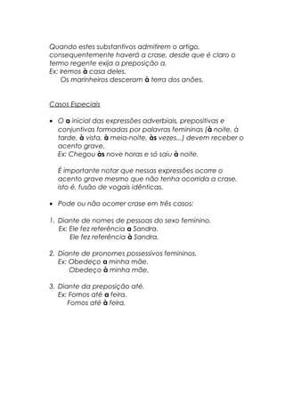 Quando estes substantivos admitirem o artigo, 
consequentemente haverá a crase, desde que é claro o 
termo regente exija a preposição a. 
Ex: Iremos à casa deles. 
Os marinheiros desceram à terra dos anões. 
Casos Especiais 
· O a inicial das expressões adverbiais, prepositivas e 
conjuntivas formadas por palavras femininas (à noite, à 
tarde, à vista, à meia-noite, às vezes...) devem receber o 
acento grave. 
Ex: Chegou às nove horas e só saiu à noite. 
É importante notar que nessas expressões ocorre o 
acento grave mesmo que não tenha ocorrida a crase, 
isto é, fusão de vogais idênticas. 
· Pode ou não ocorrer crase em três casos: 
1. Diante de nomes de pessoas do sexo feminino. 
Ex: Ele fez referência a Sandra. 
Ele fez referência à Sandra. 
2. Diante de pronomes possessivos femininos. 
Ex: Obedeço a minha mãe. 
Obedeço à minha mãe. 
3. Diante da preposição até. 
Ex: Fomos até a feira. 
Fomos até à feira. 
 