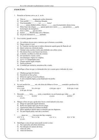 Se o a for colocado no plural passa a ocorrer crase. 
EXERCÍCIOS: 
1. Preencha as lacunas com a, as, à, ou às: 
a) Vêm-se ________ imaginação sonhos dementes. 
b) Vem assistir_______ silenciosa floração. 
c) Você já prendeu ________ ver _______ horas? 
d) _______ pouca distância deles, situa-se _______ casa do proprietário destas terras. 
e) Dona Araci não chegou _____ apurar quem era o morto ______ que prestava ____quela 
homenagem de emergência. 
f) Esta é a obra ____ que me referi. 
g) Iremos _____ Brasília falar com o Ministro. 
h) Os pivete atacaram-se _____ pedradas. 
2. Use o acento, quando convier: 
a) As mulheres devem mais a natureza que os homens a sociedade. 
b) Daqui a pouco é você. 
c) Sr. Vacarino me disse que os índios chamavam aquela garça de flauta de sol. 
d) Quero sentar-me a beira do riacho. 
e) Arranjei umas escritas a noite, para defender uns cobres extras. 
f) Ela mesma fora a casa buscar sua trouxa. 
g) A família recolheu-se a hora de costume. 
h) Os marinheiros vieram a terra. 
i) Aos domingos, trajava-se a inglesa. 
j) As 8 e 15 o despertador soou. 
k) Chegou aquela região inóspita. 
l) Partiu as pressas. 
m) A medida que anoitecia, aumentava-lhe o medo. 
3. Identifique a frase em que o a destacado deve ter o acento grave indicador de crase: 
a) Obedeça as regas do trânsito. 
b) Encontram-se face a face. 
c) Dirijo-me agora a Vossa Excelência. 
d) É uma campanha digna, a cuja disposição me ponho. 
e) N.d.r 
4. Se você preferir ler _____ sair, não deixe de folhear os livros ____ conteúdo o professor fez 
referência. 
a) a, a cujo b) a, de cujo c) do que, cujo o d) do que, à cujo 
e) do que, de cujo 
5. Descendo ______ terra, _____ noite, o marinheiro viu um homem que vinha _____ pé. 
a) a/ à/à b) a/à/a c) a/a/a d) à/à/a 
e) n.d.r. 
6. Marque a frase em que o a não deve levar o sinal indicativo de crase: 
a) Dirigi-me apressado àquela farmácia. 
b) Refiro-me àquele rapaz que foi teu colega. 
c) Àquela hora todos já se tinham recolhido. 
d) Quero agradecer àquele rapaz as atenções que me dispensou. 
e) Fui para àquela praça, mas não a encontrei. 
7. _____ prazo ou _____ vista anos não faço compras. 
a) à / à / à b) a / à / há c) à / à / a d) à / à / há 
e) n.d.r. 
8. Identifique o caso em que nunca pode ocorrer a crase: 
a) Nas expressões adverbiais femininas. 
b) Na indicação do número de horas. 
c) Antes de verbo. 
d) Antes do feminino. 
