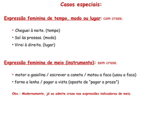 Casos especiais:
Expressão feminina de tempo, modo ou lugar: com crase.
• Cheguei à noite. (tempo)
• Saí às pressas. (modo)
• Virei à direita. (lugar)
Expressão feminina de meio (instrumento): sem crase.
• motor a gasolina / escrever a caneta / matou a faca (usou a faca)
• forno a lenha / pagar a vista (oposto de “pagar a prazo”)
Obs.: Modernamente, já se admite crase nas expressões indicadoras de meio.
 