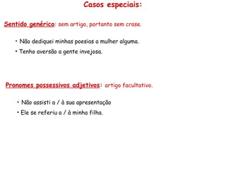 Casos especiais:
Sentido genérico: sem artigo, portanto sem crase.
• Não dediquei minhas poesias a mulher alguma.
• Tenho aversão a gente invejosa.
Pronomes possessivos adjetivos: artigo facultativo.
• Não assisti a / à sua apresentação
• Ele se referiu a / à minha filha.
 