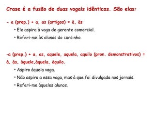 Crase é a fusão de duas vogais idênticas. São elas:
- a (prep.) + a, as (artigos) = à, às
• Ele aspira à vaga de gerente comercial.
• Referi-me às alunas do cursinho.
-a (prep.) + a, as, aquele, aquela, aquilo (pron. demonstrativos) =
à, às, àquele,àquela, àquilo.
• Aspiro àquela vaga.
• Não aspiro a essa vaga, mas à que foi divulgada nos jornais.
• Referi-me àqueles alunos.
 
