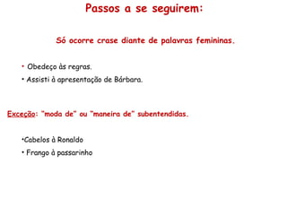 Só ocorre crase diante de palavras femininas.
• Obedeço às regras.
• Assisti à apresentação de Bárbara.
Exceção: “moda de” ou “maneira de” subentendidas.
•Cabelos à Ronaldo
• Frango à passarinho
Passos a se seguirem:
 