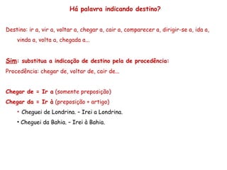 Há palavra indicando destino?
Destino: ir a, vir a, voltar a, chegar a, cair a, comparecer a, dirigir-se a, ida a,
vinda a, volta a, chegada a...
Sim: substitua a indicação de destino pela de procedência:
Procedência: chegar de, voltar de, cair de...
Chegar de = Ir a (somente preposição)
Chegar da = Ir à (preposição + artigo)
• Cheguei de Londrina. – Irei a Londrina.
• Cheguei da Bahia. – Irei à Bahia.
 