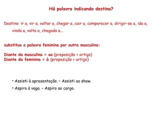 Há palavra indicando destino?
Destino: ir a, vir a, voltar a, chegar a, cair a, comparecer a, dirigir-se a, ida a,
vinda a, volta a, chegada a...
substitua a palavra feminina por outra masculina:
Diante da masculina = ao (preposição + artigo)
Diante da feminina = à (preposição + artigo)
• Assisti à apresentação. – Assisti ao show.
• Aspiro à vaga. – Aspiro ao cargo.
 