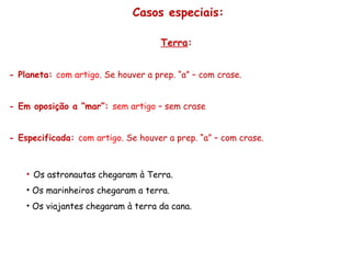 Casos especiais:
Terra:
- Planeta: com artigo. Se houver a prep. “a” – com crase.
- Em oposição a “mar”: sem artigo – sem crase
- Especificada: com artigo. Se houver a prep. “a” – com crase.
• Os astronautas chegaram à Terra.
• Os marinheiros chegaram a terra.
• Os viajantes chegaram à terra da cana.
 