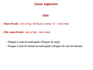 Casos especiais:
Casa:
- Especificada: com artigo. Se houver a prep. “a” – com crase.
- Não especificada: sem artigo – sem crase.
• Cheguei a casa de madrugada. (Cheguei de casa)
• Cheguei à casa de Vanusa de madrugada. (Cheguei da casa de Vanusa)
 