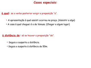Casos especiais:
à qual: se o verbo posterior exigir a preposição “a”.
• A apresentação à qual assisti ocorreu na praça. (Assistir a algo)
• A casa à qual cheguei é a de Vanusa. (Chegar a algum lugar)
à distância de: só se houver a preposição “de”.
• Seguia o suspeito a distância.
• Seguia o suspeito à distância de 50m.
 