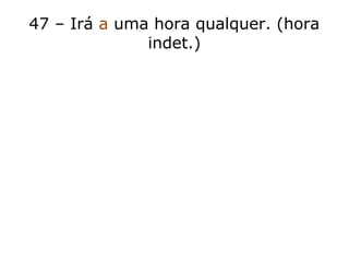 47 – Irá a uma hora qualquer. (hora
indet.)
 