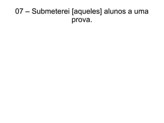 07 – Submeterei [aqueles] alunos a uma
prova.
 